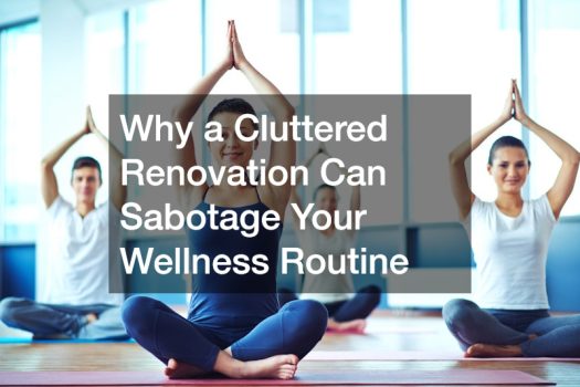 Why a Cluttered Renovation Can Sabotage Your Wellness Routine